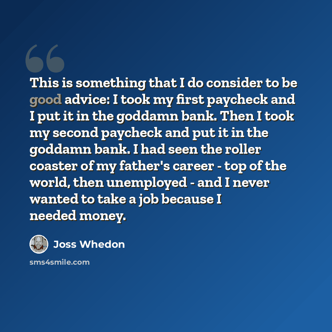 “This is something that I do consider to be good advice: I took my first paycheck and I put it in the goddamn bank. Then I took my second paycheck and put it in the goddamn bank. I had seen the roller coaster of my father's career - top of the world, then unemployed - and I never wanted to take a…” quote by Joss Whedon