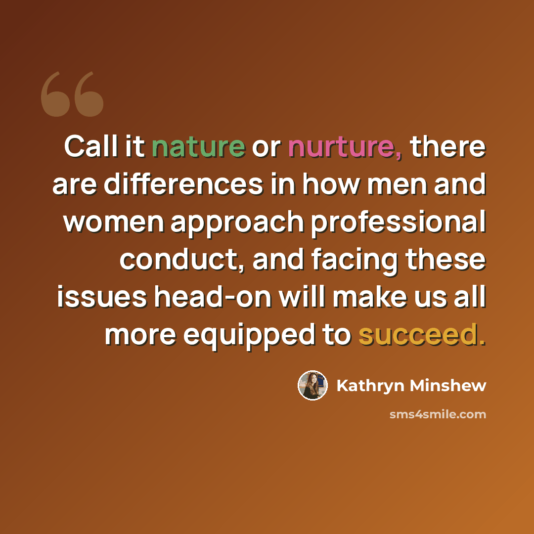 “Call it nature or nurture, there are differences in how men and women approach professional conduct, and facing these issues head-on will make us all more equipped to succeed.” quote by Kathryn Minshew