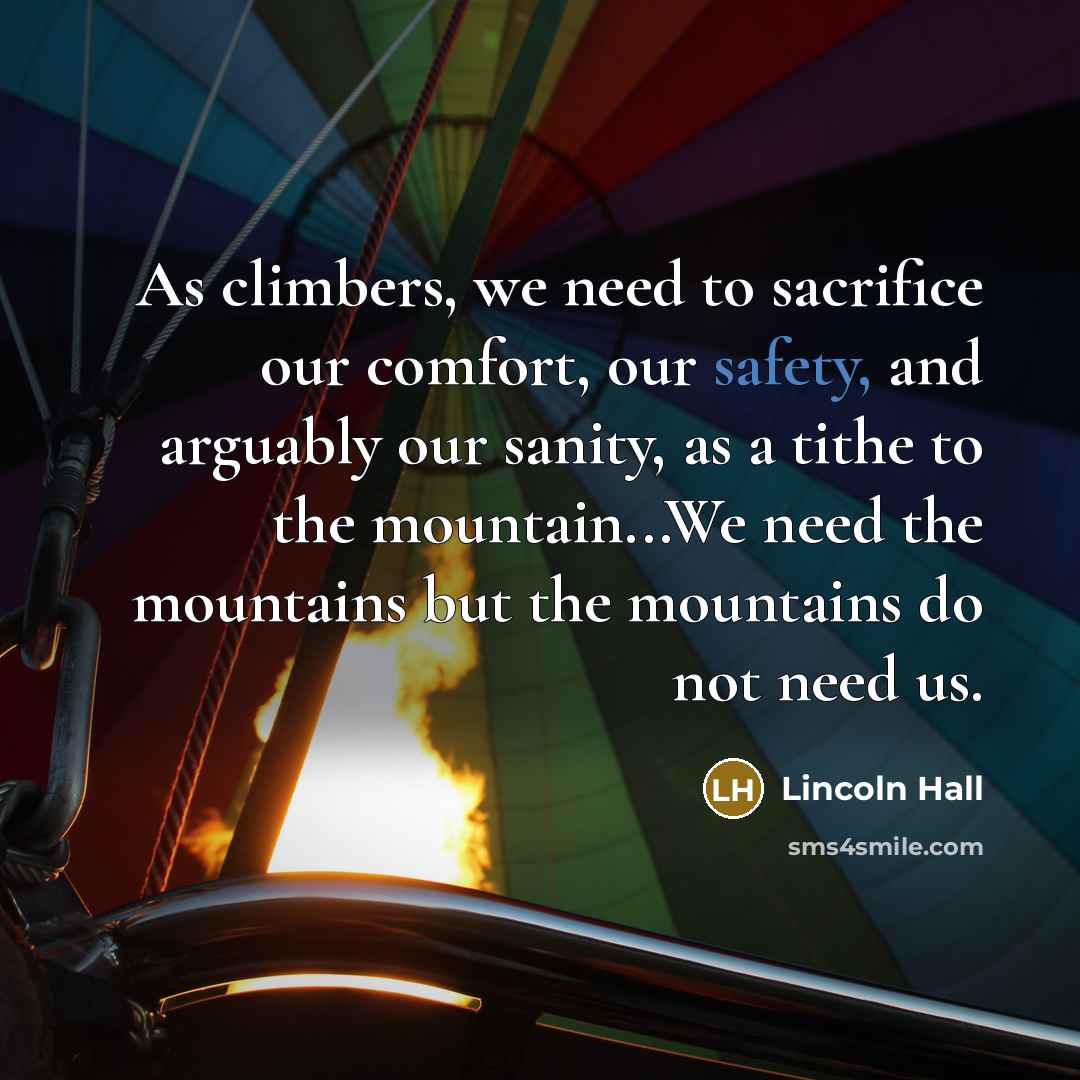 “As climbers, we need to sacrifice our comfort, our safety, and arguably our sanity, as a tithe to the mountain...We need the mountains but the mountains do not need us.” quote by Lincoln Hall