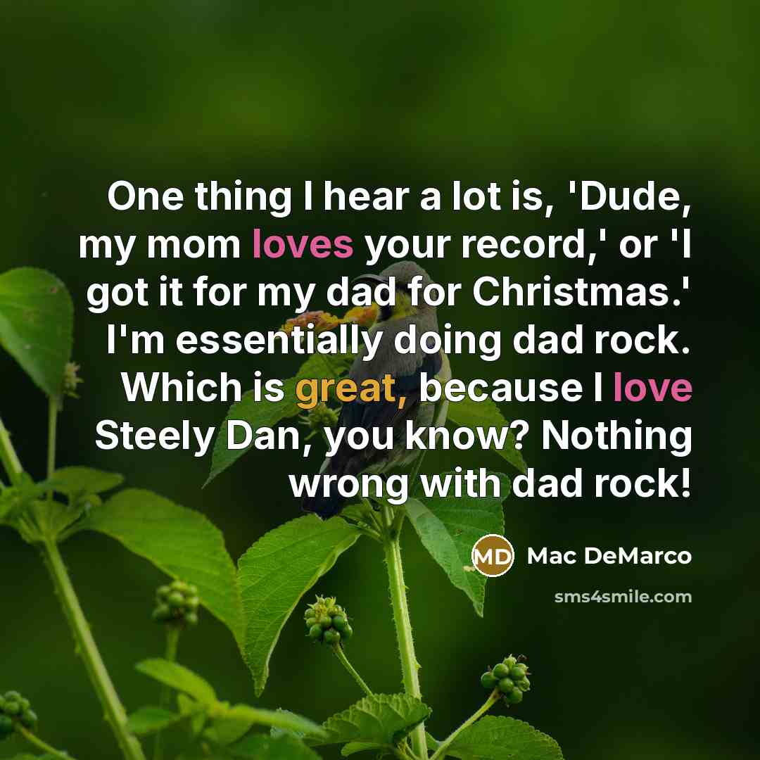 “One thing I hear a lot is, 'Dude, my mom loves your record,' or 'I got it for my dad for Christmas.' I'm essentially doing dad rock. Which is great, because I love Steely Dan, you know? Nothing wrong with dad rock!” quote by Mac DeMarco