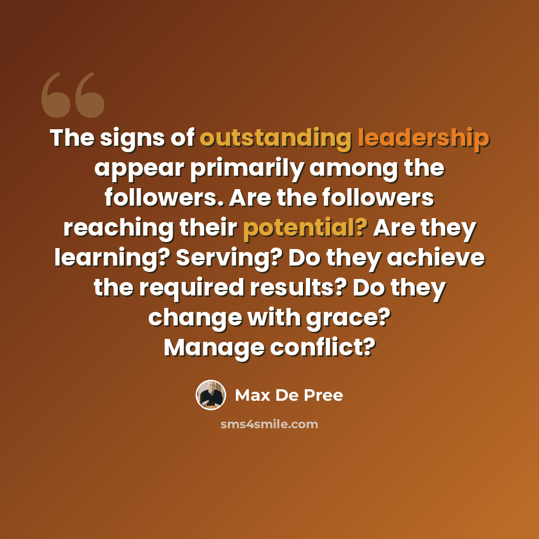 “The signs of outstanding leadership appear primarily among the followers. Are the followers reaching their potential? Are they learning? Serving? Do they achieve the required results? Do they change with grace? Manage conflict?” quote by Max De Pree