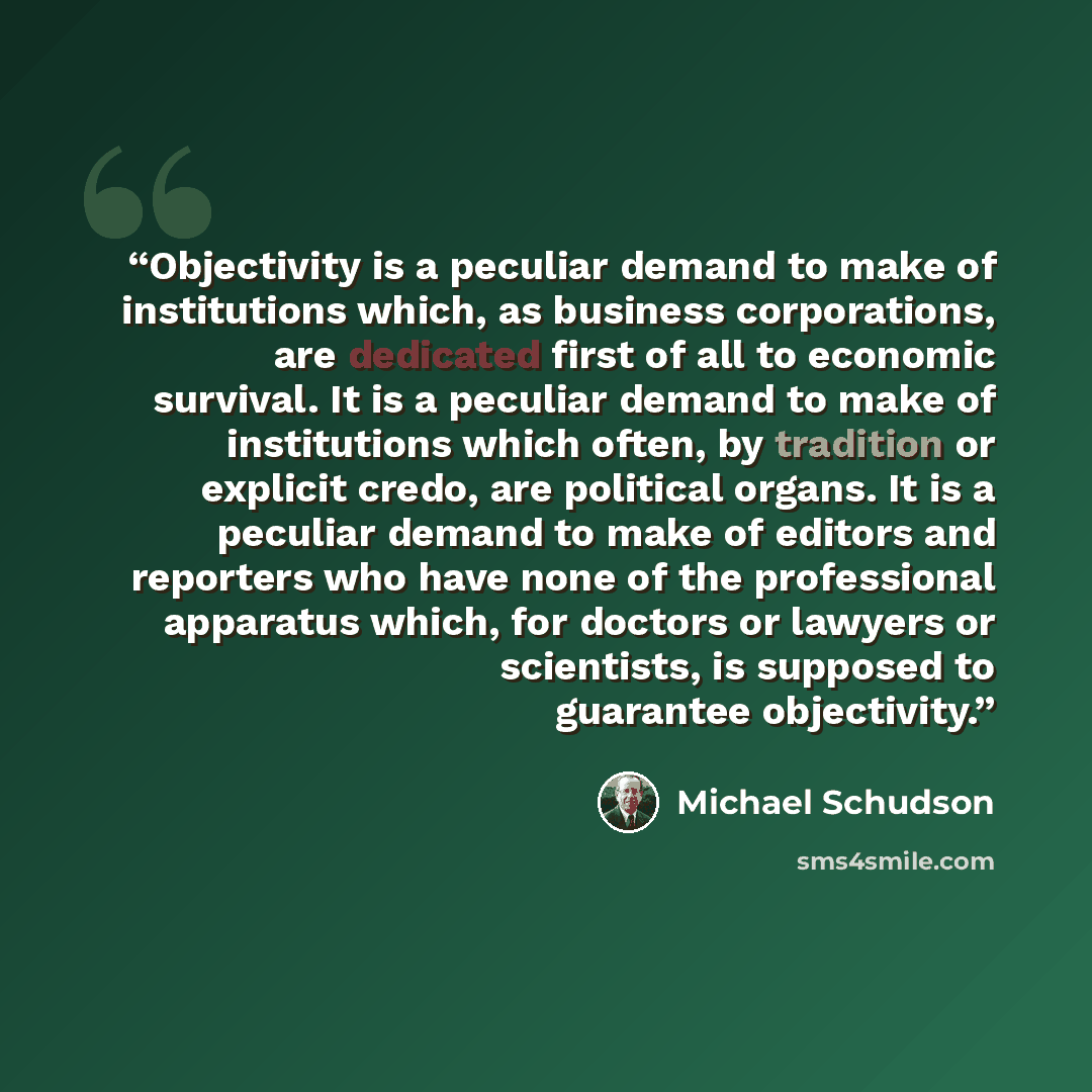 “Objectivity is a peculiar demand to make of institutions which, as business corporations, are dedicated first of all to economic survival. It is a peculiar demand to make of institutions which often, by tradition or explicit credo, are political organs. It is a peculiar demand to make of editors…” quote by Michael Schudson