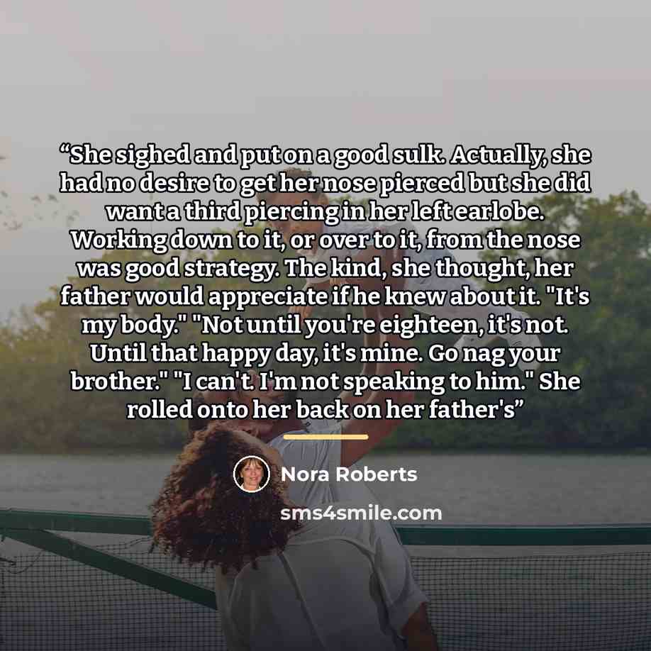 “She sighed and put on a good sulk. Actually, she had no desire to get her nose pierced but she did want a third piercing in her left earlobe. Working down to it, or over to it, from the nose was good strategy. The kind, she thought, her father would appreciate if he knew about it. "It's my body."…” quote by Nora Roberts