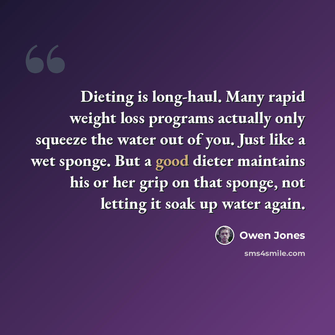 “Dieting is long-haul. Many rapid weight loss programs actually only squeeze the water out of you. Just like a wet sponge. But a good dieter maintains his or her grip on that sponge, not letting it soak up water again.” quote by Owen Jones