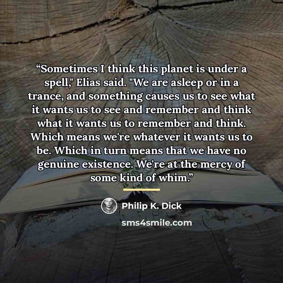 “Sometimes I think this planet is under a spell," Elias said. "We are asleep or in a trance, and something causes us to see what it wants us to see and remember and think what it wants us to remember and think. Which means we're whatever it wants us to be. Which in turn means that we have no…” quote by Philip K. Dick