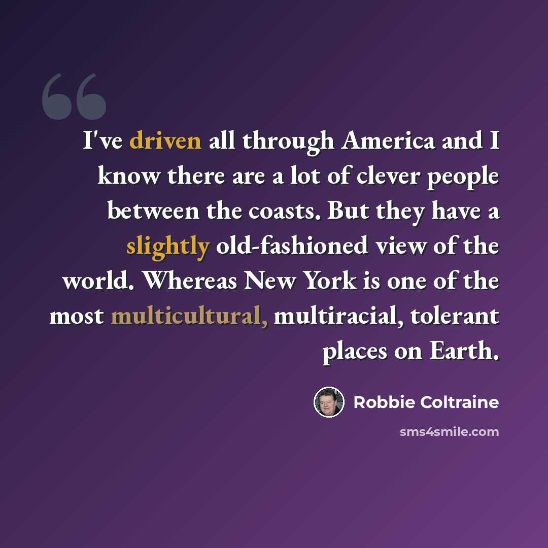 “I've driven all through America and I know there are a lot of clever people between the coasts. But they have a slightly old-fashioned view of the world. Whereas New York is one of the most multicultural, multiracial, tolerant places on Earth.” quote by Robbie Coltraine