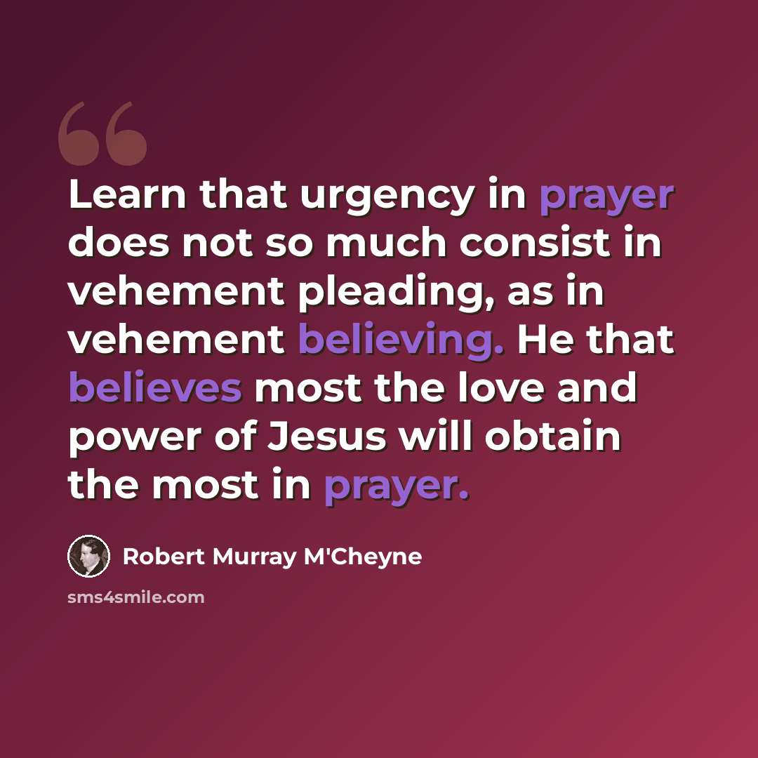 “Learn that urgency in prayer does not so much consist in vehement pleading, as in vehement believing. He that believes most the love and power of Jesus will obtain the most in prayer.” quote by Robert Murray M'Cheyne