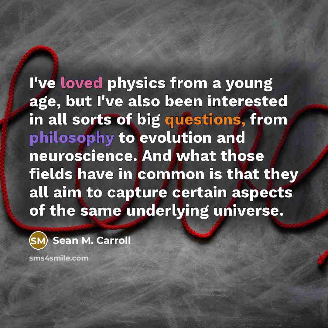 “I've loved physics from a young age, but I've also been interested in all sorts of big questions, from philosophy to evolution and neuroscience. And what those fields have in common is that they all aim to capture certain aspects of the same underlying universe.” quote by Sean M. Carroll