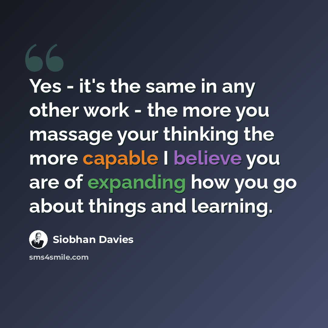 “Yes - it's the same in any other work - the more you massage your thinking the more capable I believe you are of expanding how you go about things and learning.” quote by Siobhan Davies