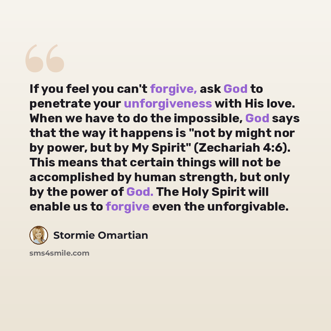 “If you feel you can't forgive, ask God to penetrate your unforgiveness with His love. When we have to do the impossible, God says that the way it happens is "not by might nor by power, but by My Spirit" (Zechariah 4:6). This means that certain things will not be accomplished by human strength, but…” quote by Stormie Omartian