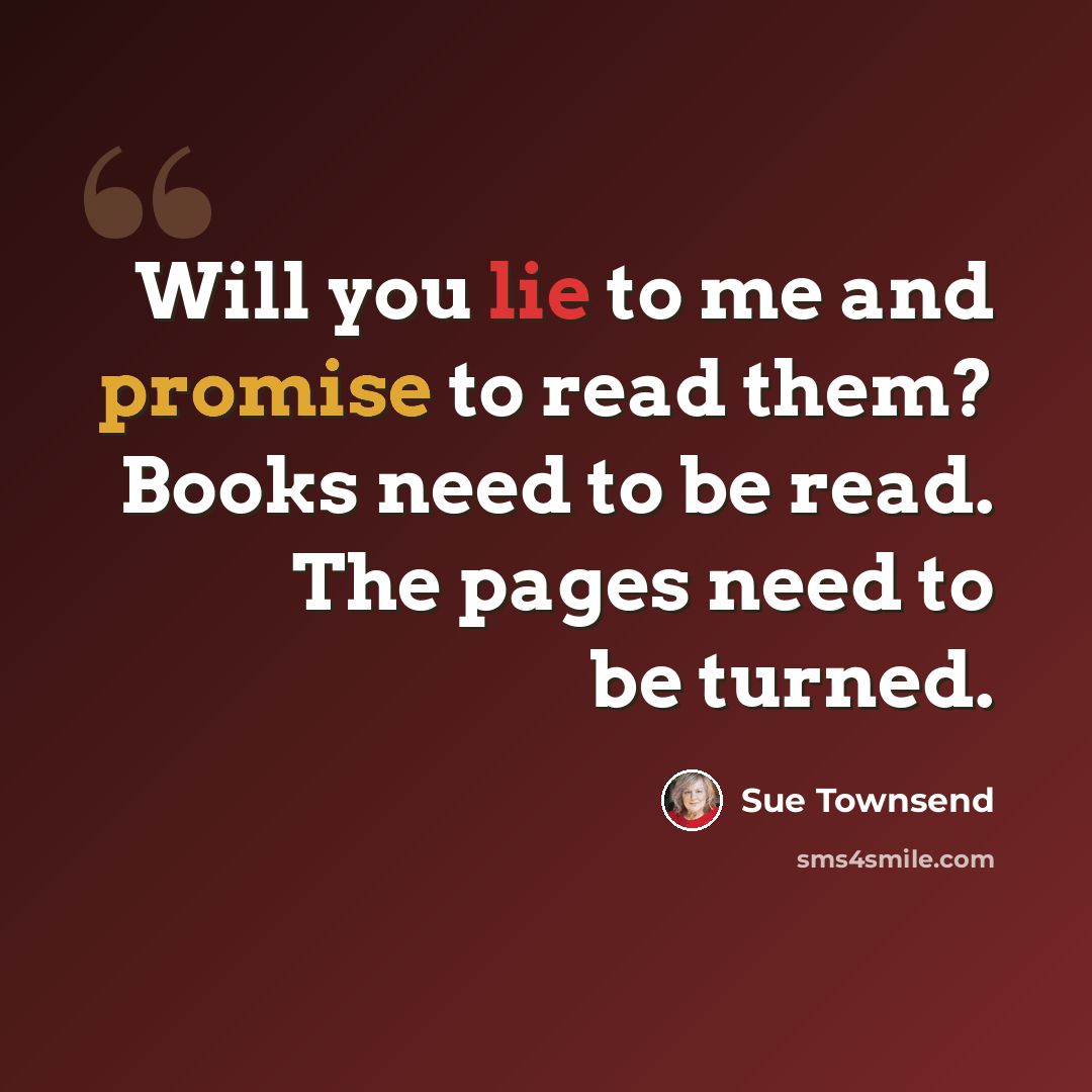 “Will you lie to me and promise to read them? Books need to be read. The pages need to be turned.” quote by Sue Townsend