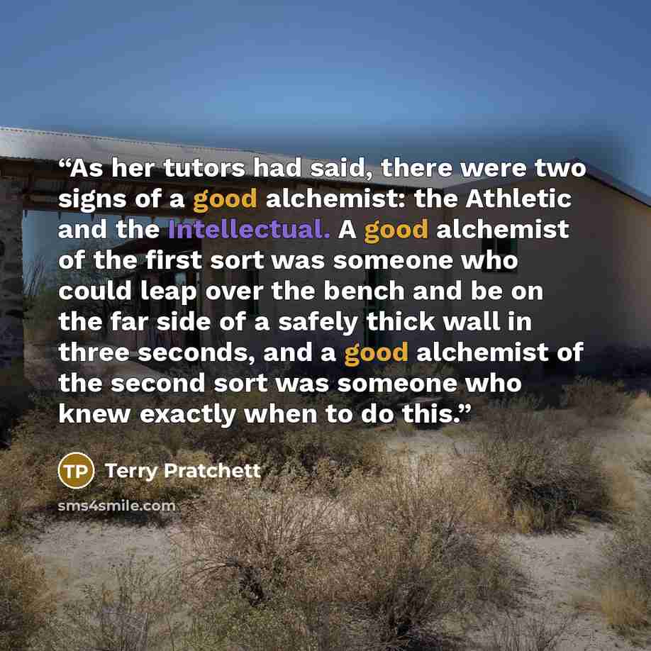 “As her tutors had said, there were two signs of a good alchemist: the Athletic and the Intellectual. A good alchemist of the first sort was someone who could leap over the bench and be on the far side of a safely thick wall in three seconds, and a good alchemist of the second sort was someone who…” quote by Terry Pratchett