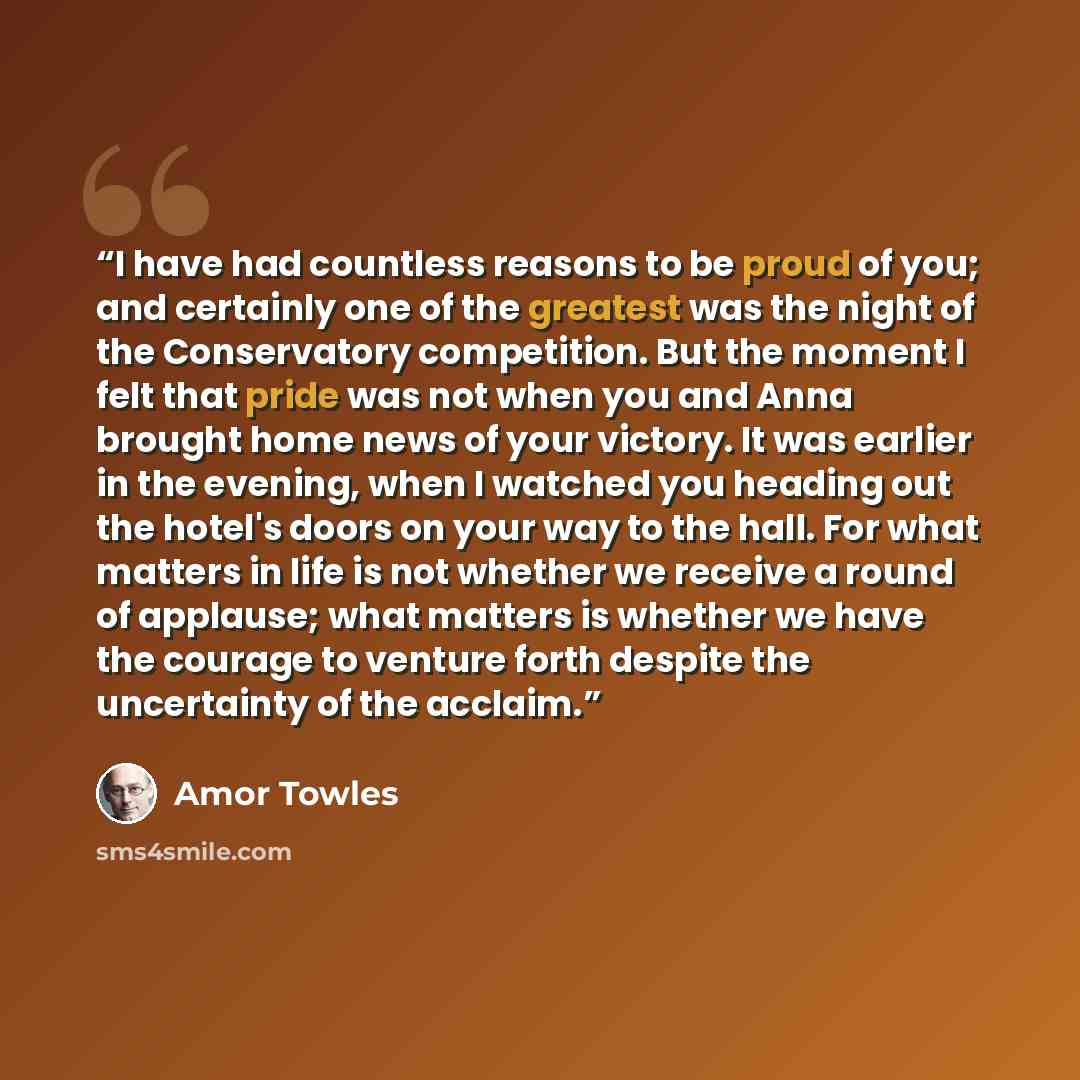 “I have had countless reasons to be proud of you; and certainly one of the greatest was the night of the Conservatory competition. But the moment I felt that pride was not when you and Anna brought home news of your victory. It was earlier in the evening, when I watched you heading out the hotel's…” quote by Amor Towles