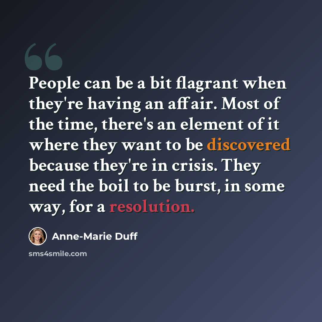 “People can be a bit flagrant when they're having an affair. Most of the time, there's an element of it where they want to be discovered because they're in crisis. They need the boil to be burst, in some way, for a resolution.” quote by Anne-Marie Duff