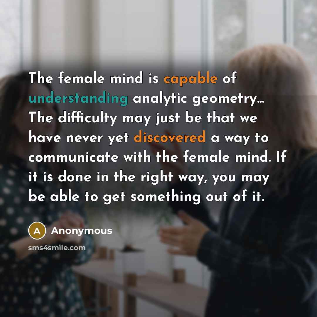 “The female mind is capable of understanding analytic geometry... The difficulty may just be that we have never yet discovered a way to communicate with the female mind. If it is done in the right way, you may be able to get something out of it.” quote by Anonymous