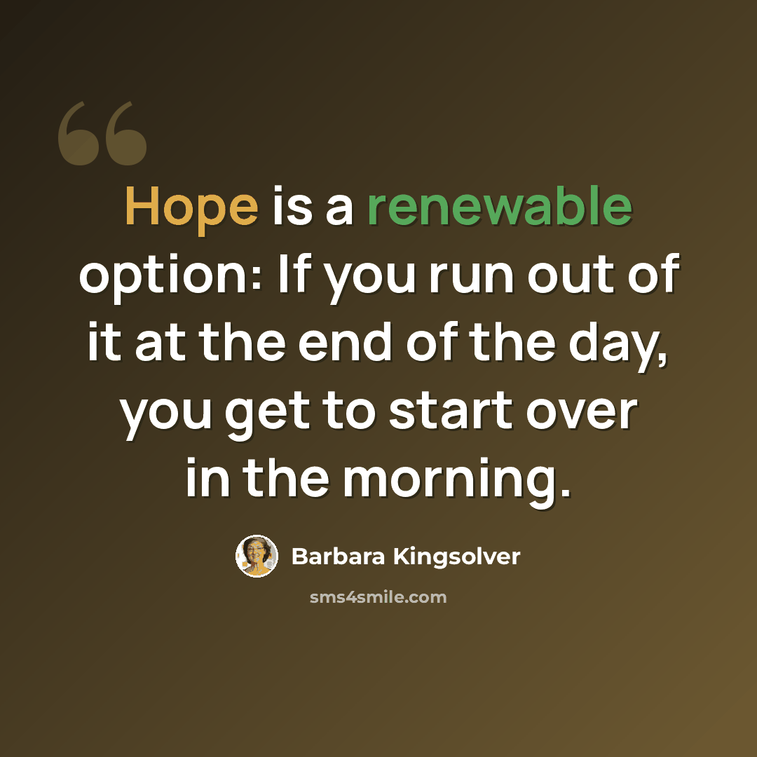 “Hope is a renewable option: If you run out of it at the end of the day, you get to start over in the morning.” quote by Barbara Kingsolver