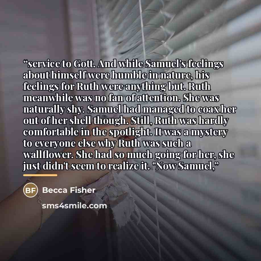 “service to Gott. And while Samuel's feelings about himself were humble in nature, his feelings for Ruth were anything but. Ruth meanwhile was no fan of attention. She was naturally shy. Samuel had managed to coax her out of her shell though. Still, Ruth was hardly comfortable in the spotlight. It…” quote by Becca Fisher