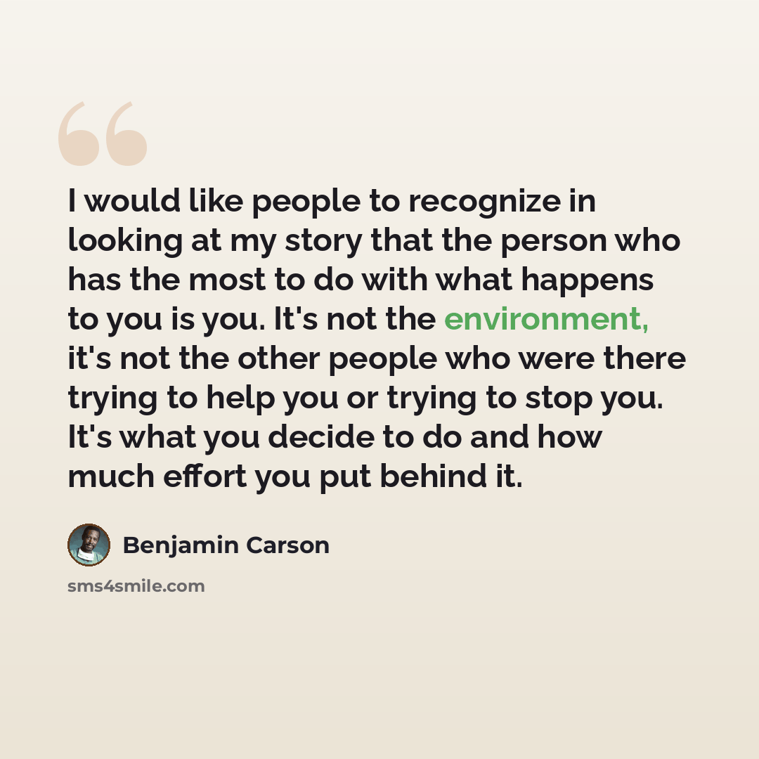“I would like people to recognize in looking at my story that the person who has the most to do with what happens to you is you. It's not the environment, it's not the other people who were there trying to help you or trying to stop you. It's what you decide to do and how much effort you put behind…” quote by Benjamin Carson