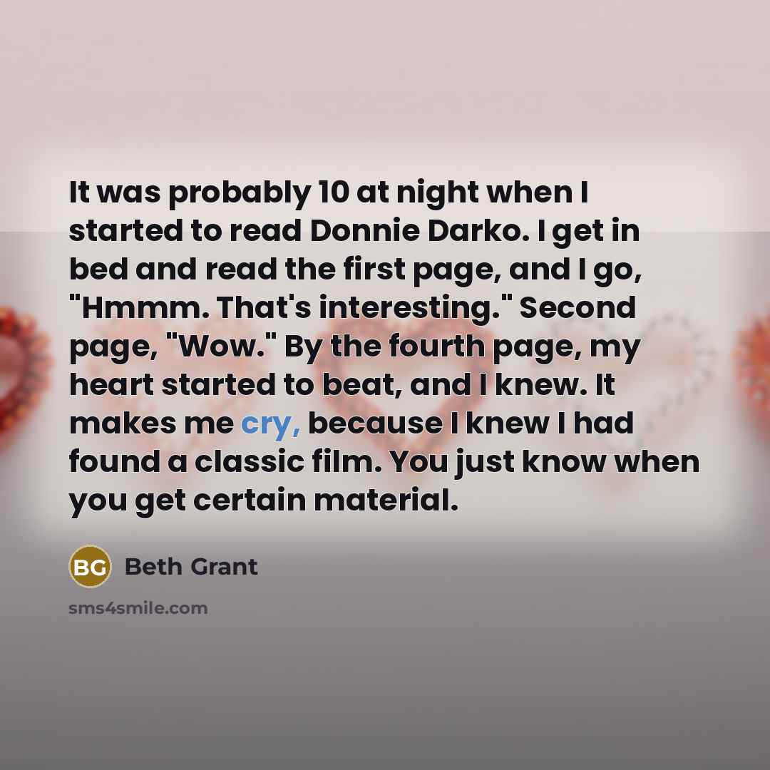 “It was probably 10 at night when I started to read Donnie Darko. I get in bed and read the first page, and I go, "Hmmm. That's interesting." Second page, "Wow." By the fourth page, my heart started to beat, and I knew. It makes me cry, because I knew I had found a classic film. You just know when…” quote by Beth Grant