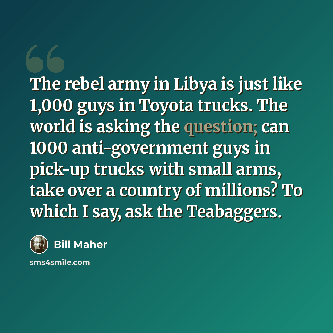 “The rebel army in Libya is just like 1,000 guys in Toyota trucks. The world is asking the question; can 1000 anti-government guys in pick-up trucks with small arms, take over a country of millions? To which I say, ask the Teabaggers.” quote by Bill Maher