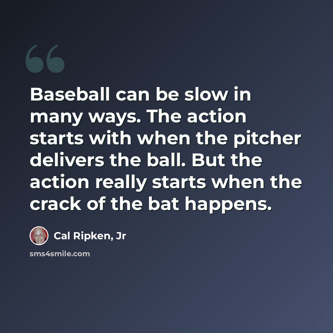 “Baseball can be slow in many ways. The action starts with when the pitcher delivers the ball. But the action really starts when the crack of the bat happens.” quote by Cal Ripken, Jr
