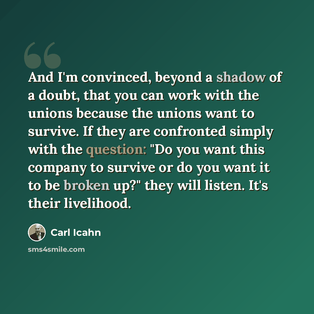 “And I'm convinced, beyond a shadow of a doubt, that you can work with the unions because the unions want to survive. If they are confronted simply with the question: "Do you want this company to survive or do you want it to be broken up?" they will listen. It's their livelihood.” quote by Carl Icahn