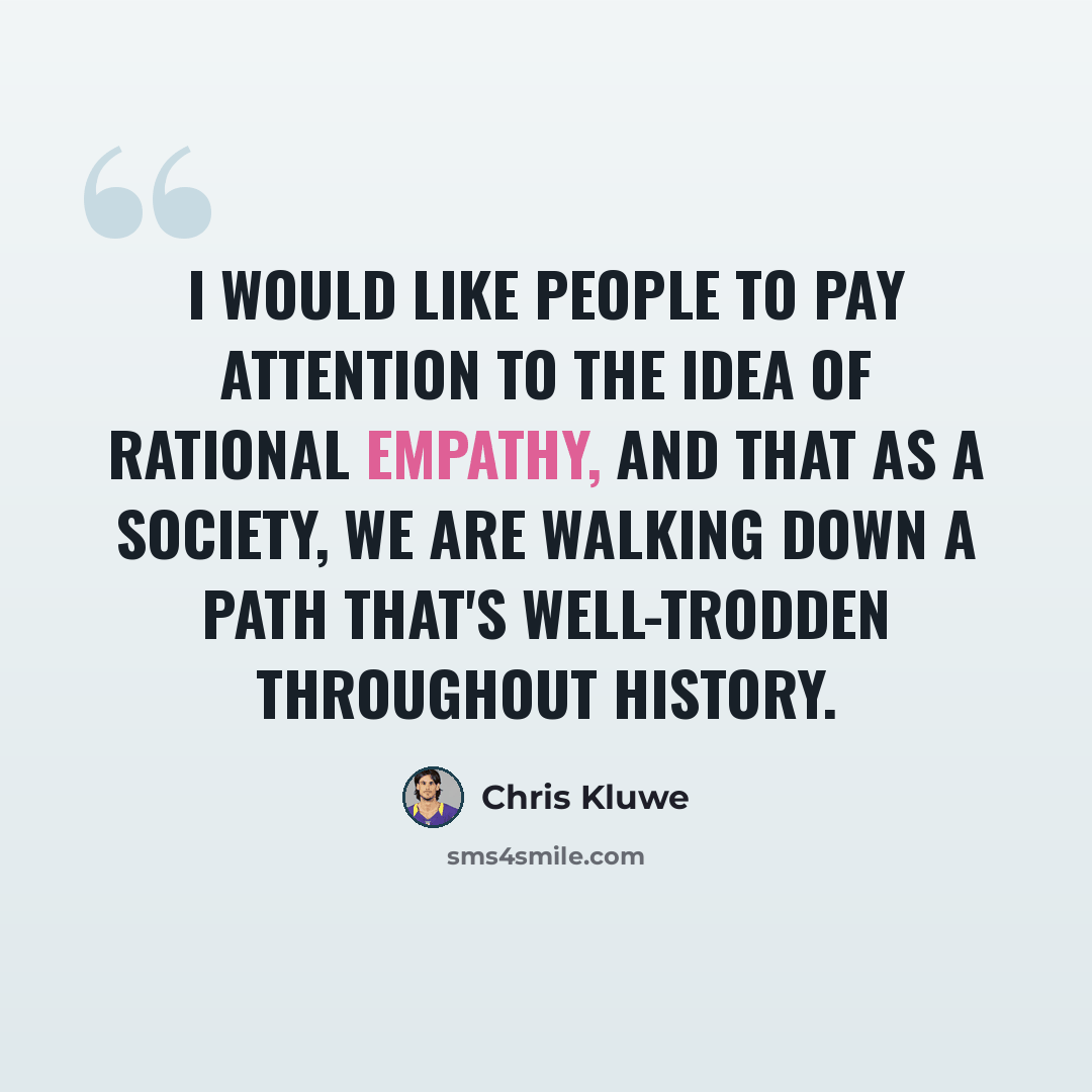 “I would like people to pay attention to the idea of rational empathy, and that as a society, we are walking down a path that's well-trodden throughout history.” quote by Chris Kluwe