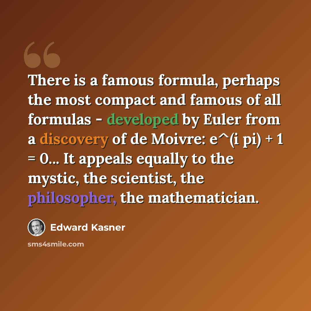 “There is a famous formula, perhaps the most compact and famous of all formulas - developed by Euler from a discovery of de Moivre: e^(i pi) + 1 = 0... It appeals equally to the mystic, the scientist, the philosopher, the mathematician.” quote by Edward Kasner