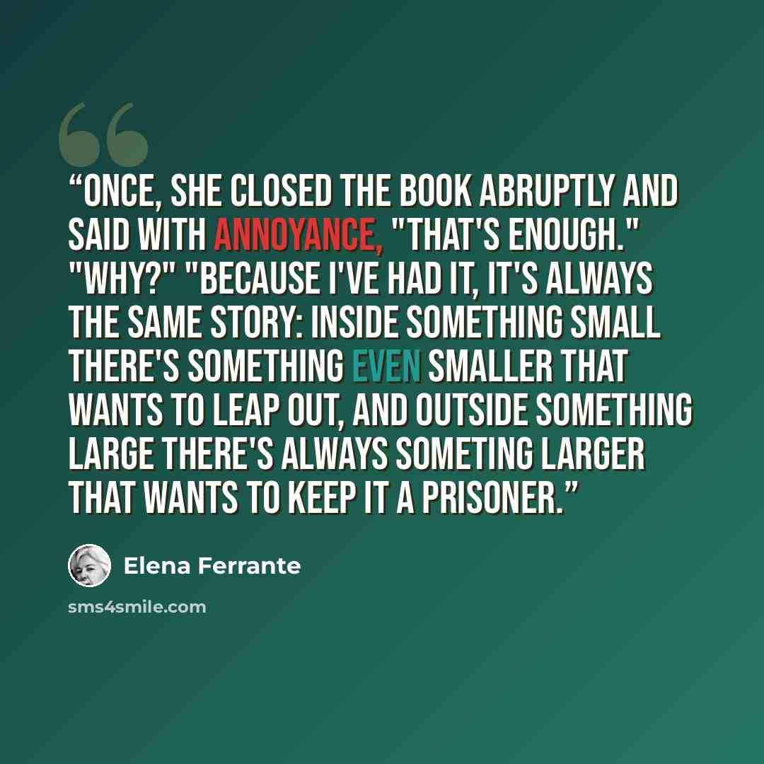 “Once, she closed the book abruptly and said with annoyance, "That's enough." "Why?" "Because I've had it, it's always the same story: inside something small there's something even smaller that wants to leap out, and outside something large there's always someting larger that wants to keep it a…” quote by Elena Ferrante