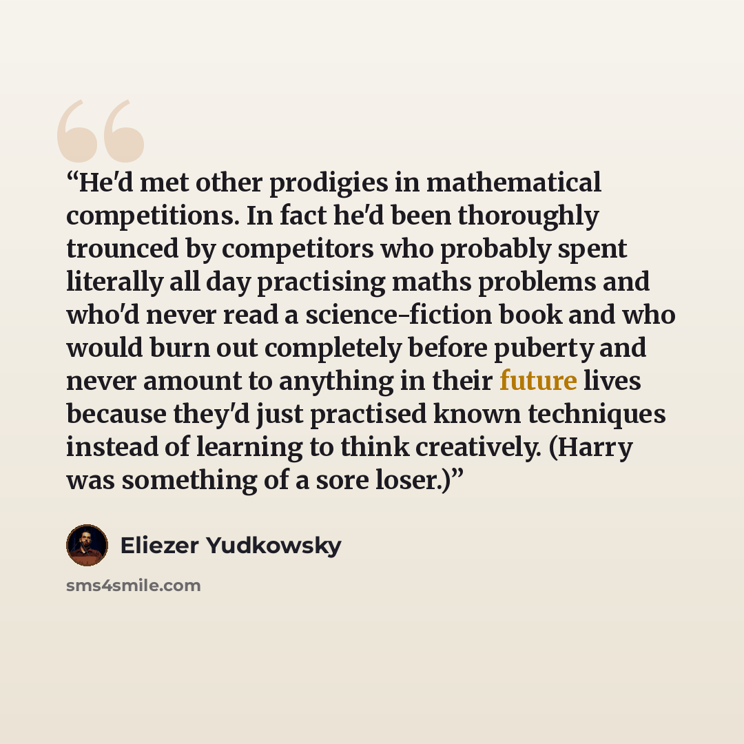 “He'd met other prodigies in mathematical competitions. In fact he'd been thoroughly trounced by competitors who probably spent literally all day practising maths problems and who'd never read a science-fiction book and who would burn out completely before puberty and never amount to anything in…” quote by Eliezer Yudkowsky