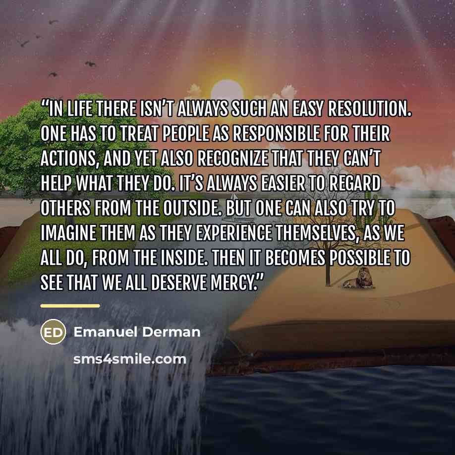 “In life there isn’t always such an easy resolution. One has to treat people as responsible for their actions, and yet also recognize that they can’t help what they do. It’s always easier to regard others from the outside. But one can also try to imagine them as they experience themselves, as we…” quote by Emanuel Derman