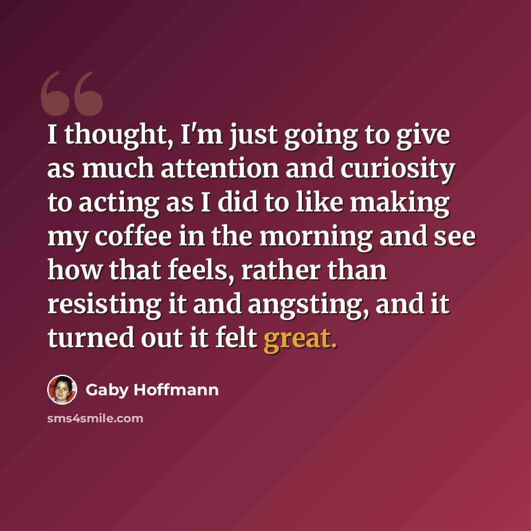 “I thought, I'm just going to give as much attention and curiosity to acting as I did to like making my coffee in the morning and see how that feels, rather than resisting it and angsting, and it turned out it felt great.” quote by Gaby Hoffmann