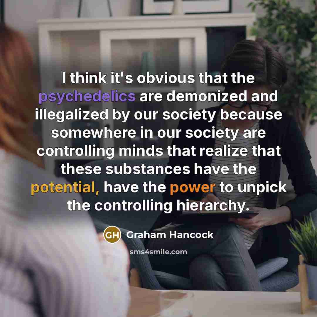 “I think it's obvious that the psychedelics are demonized and illegalized by our society because somewhere in our society are controlling minds that realize that these substances have the potential, have the power to unpick the controlling hierarchy.” quote by Graham Hancock