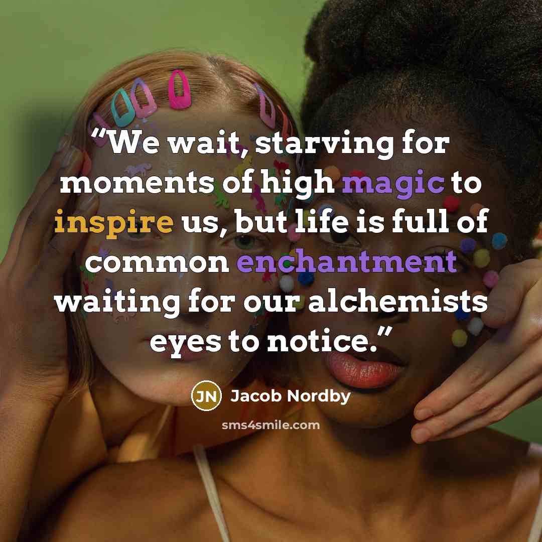 “We wait, starving for moments of high magic to inspire us, but life is full of common enchantment waiting for our alchemists eyes to notice.” quote by Jacob Nordby
