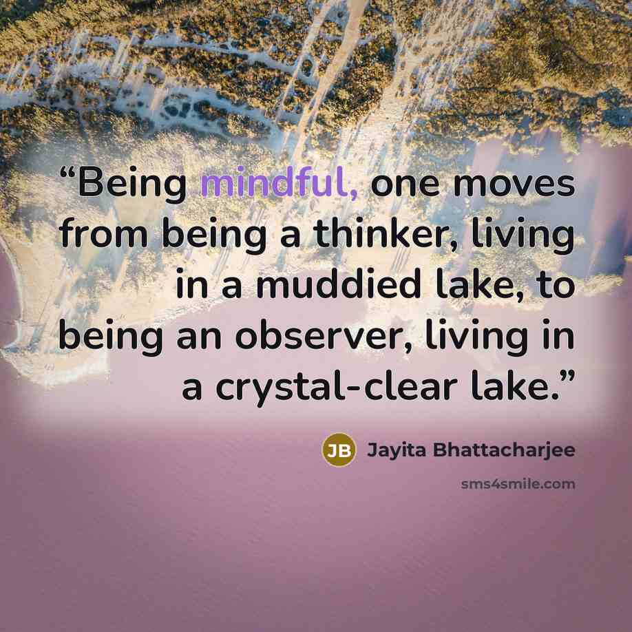 “Being mindful, one moves from being a thinker, living in a muddied lake, to being an observer, living in a crystal-clear lake.” quote by Jayita Bhattacharjee