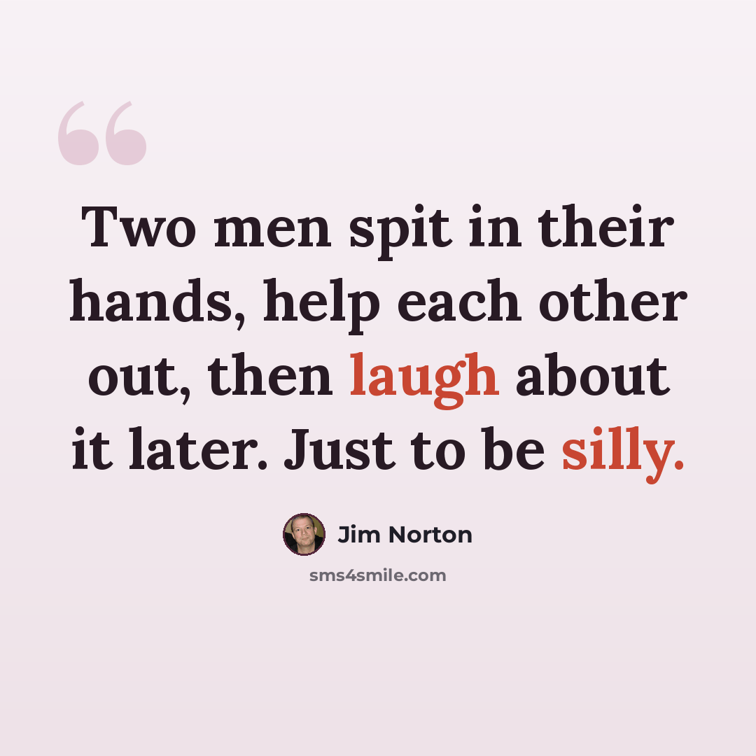“Two men spit in their hands, help each other out, then laugh about it later. Just to be silly.” quote by Jim Norton