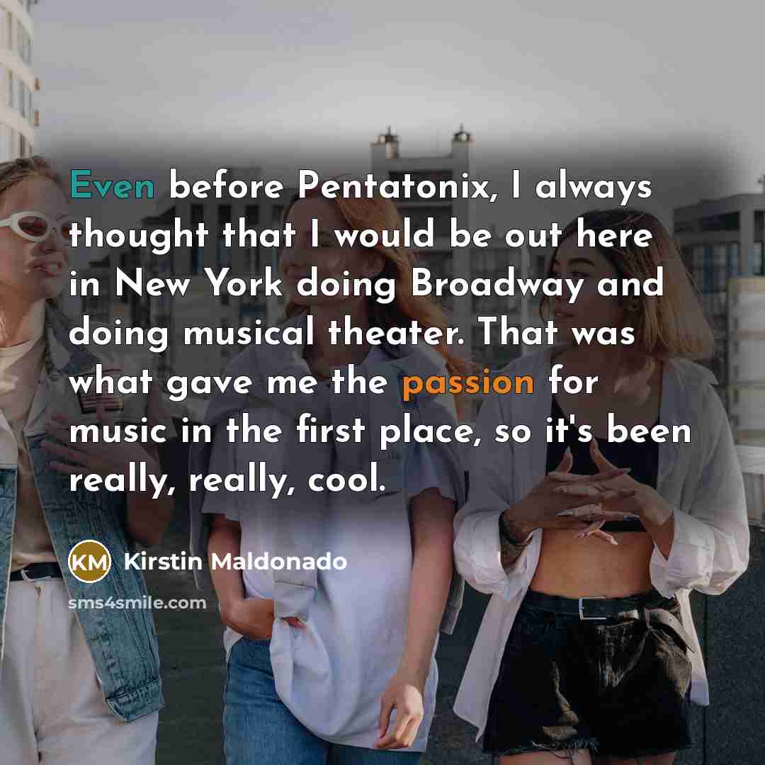 “Even before Pentatonix, I always thought that I would be out here in New York doing Broadway and doing musical theater. That was what gave me the passion for music in the first place, so it's been really, really, cool.” quote by Kirstin Maldonado