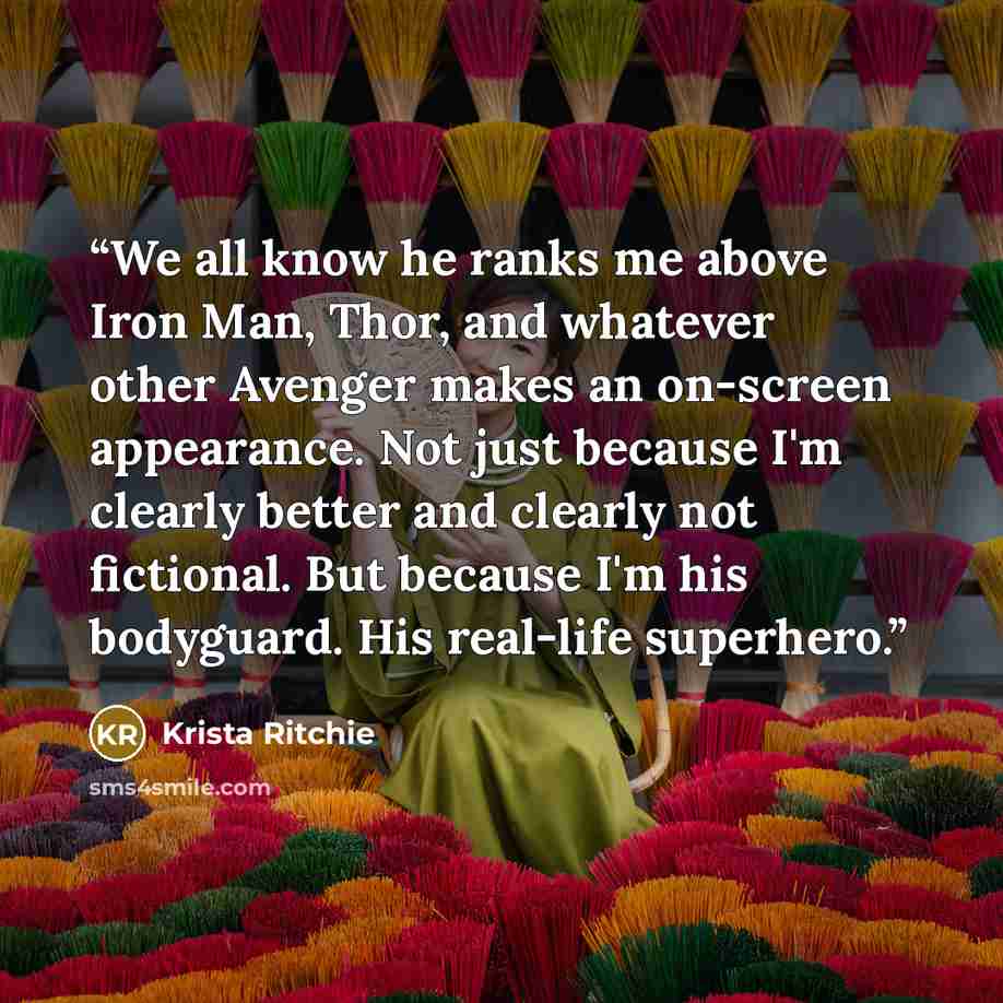 “We all know he ranks me above Iron Man, Thor, and whatever other Avenger makes an on-screen appearance. Not just because I'm clearly better and clearly not fictional. But because I'm his bodyguard. His real-life superhero.” quote by Krista Ritchie