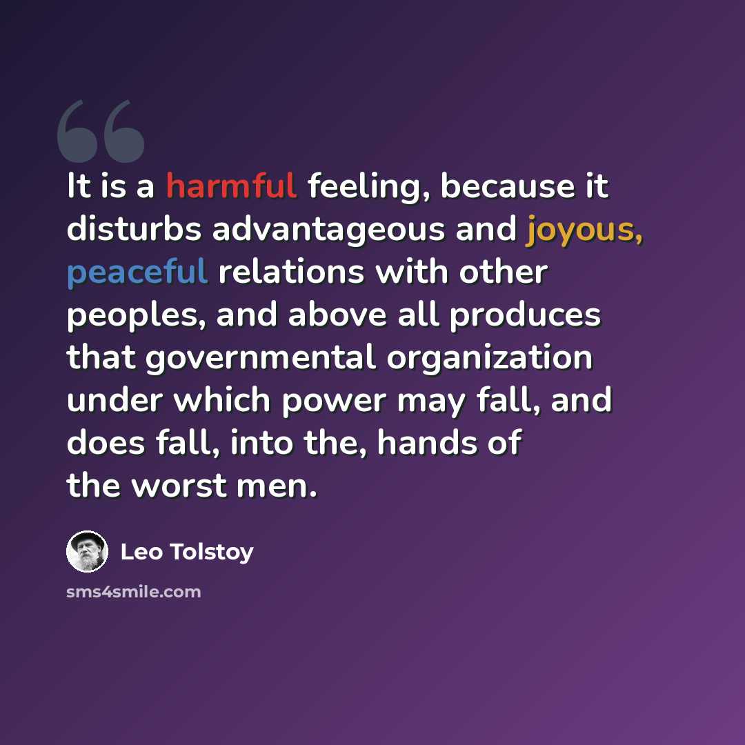 “It is a harmful feeling, because it disturbs advantageous and joyous, peaceful relations with other peoples, and above all produces that governmental organization under which power may fall, and does fall, into the, hands of the worst men.” quote by Leo Tolstoy