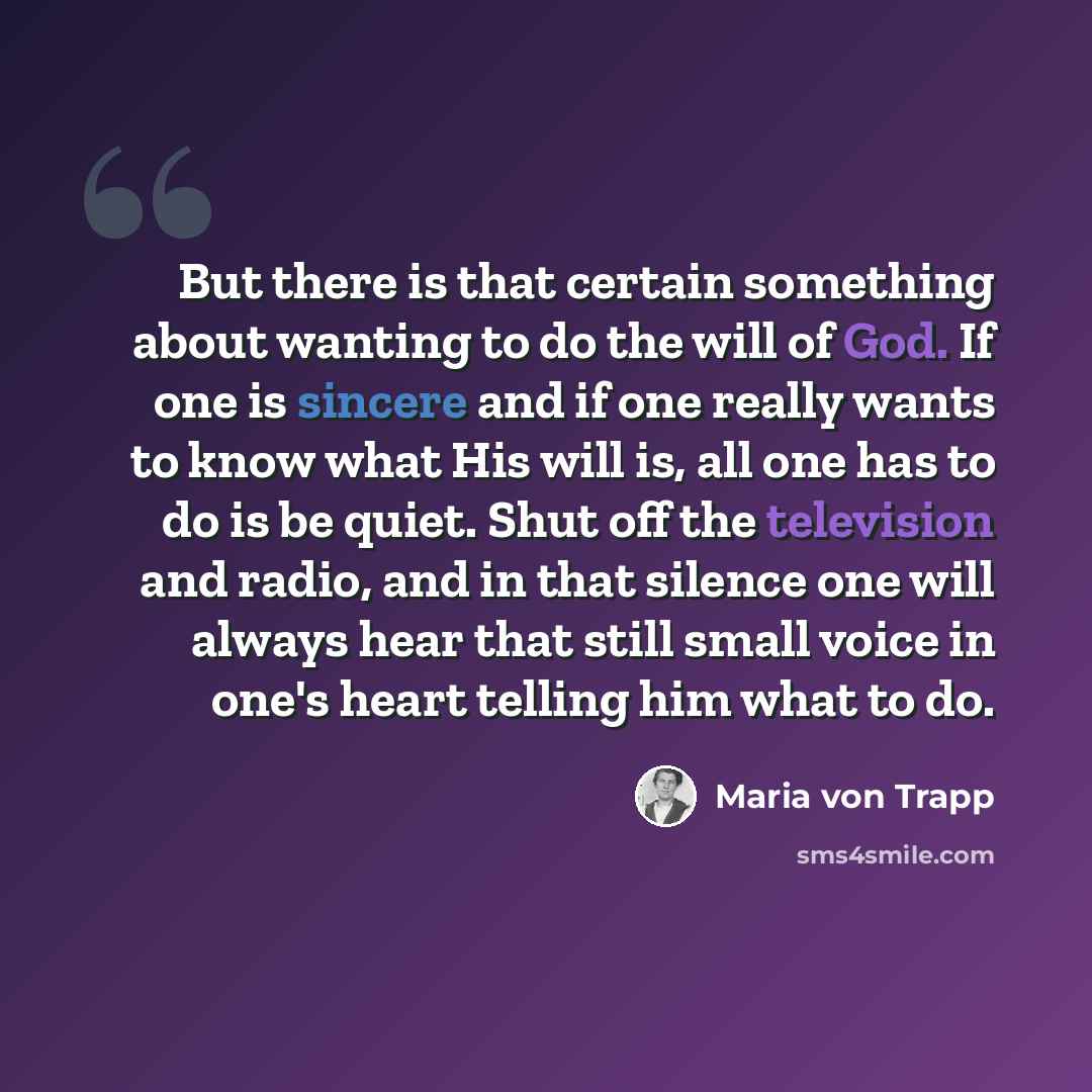 “But there is that certain something about wanting to do the will of God. If one is sincere and if one really wants to know what His will is, all one has to do is be quiet. Shut off the television and radio, and in that silence one will always hear that still small voice in one's heart telling him…” quote by Maria von Trapp