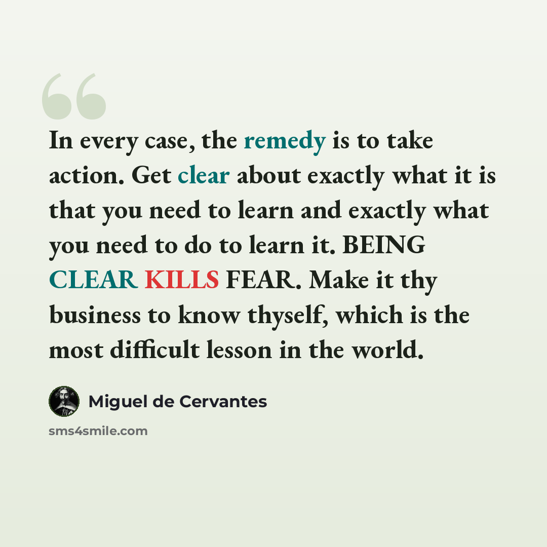 “In every case, the remedy is to take action. Get clear about exactly what it is that you need to learn and exactly what you need to do to learn it. BEING CLEAR KILLS FEAR. Make it thy business to know thyself, which is the most difficult lesson in the world.” quote by Miguel de Cervantes