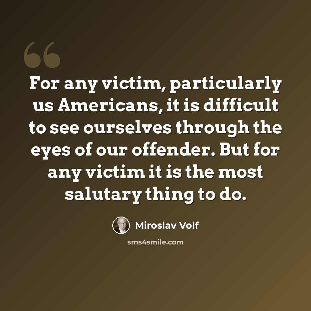 “For any victim, particularly us Americans, it is difficult to see ourselves through the eyes of our offender. But for any victim it is the most salutary thing to do.” quote by Miroslav Volf
