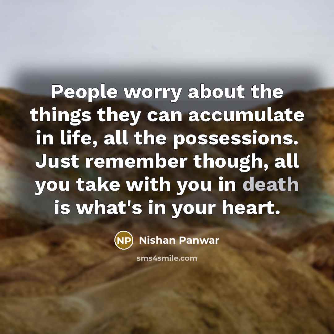 “People worry about the things they can accumulate in life, all the possessions. Just remember though, all you take with you in death is what's in your heart.” quote by Nishan Panwar