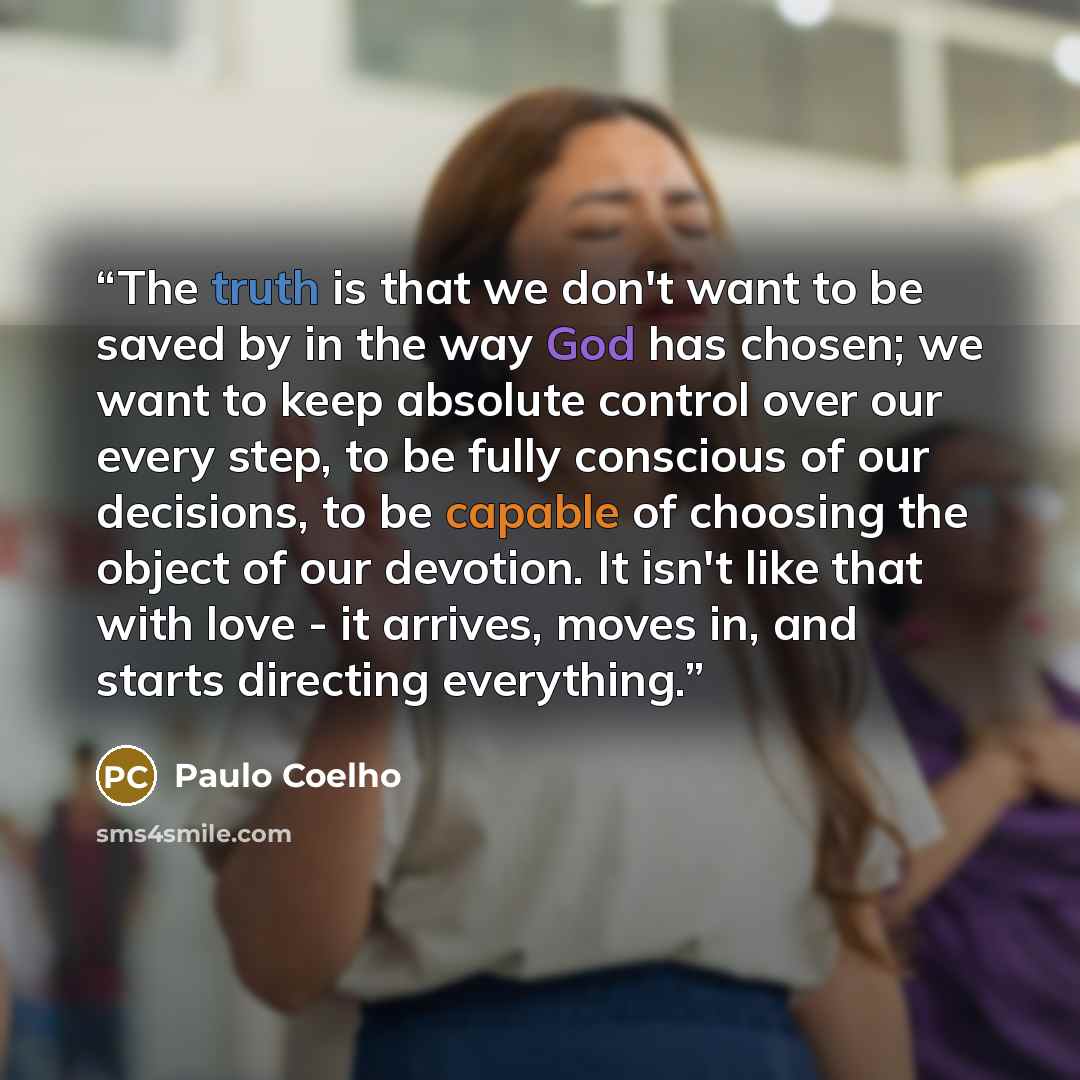 “The truth is that we don't want to be saved by in the way God has chosen; we want to keep absolute control over our every step, to be fully conscious of our decisions, to be capable of choosing the object of our devotion. It isn't like that with love - it arrives, moves in, and starts directing…” quote by Paulo Coelho