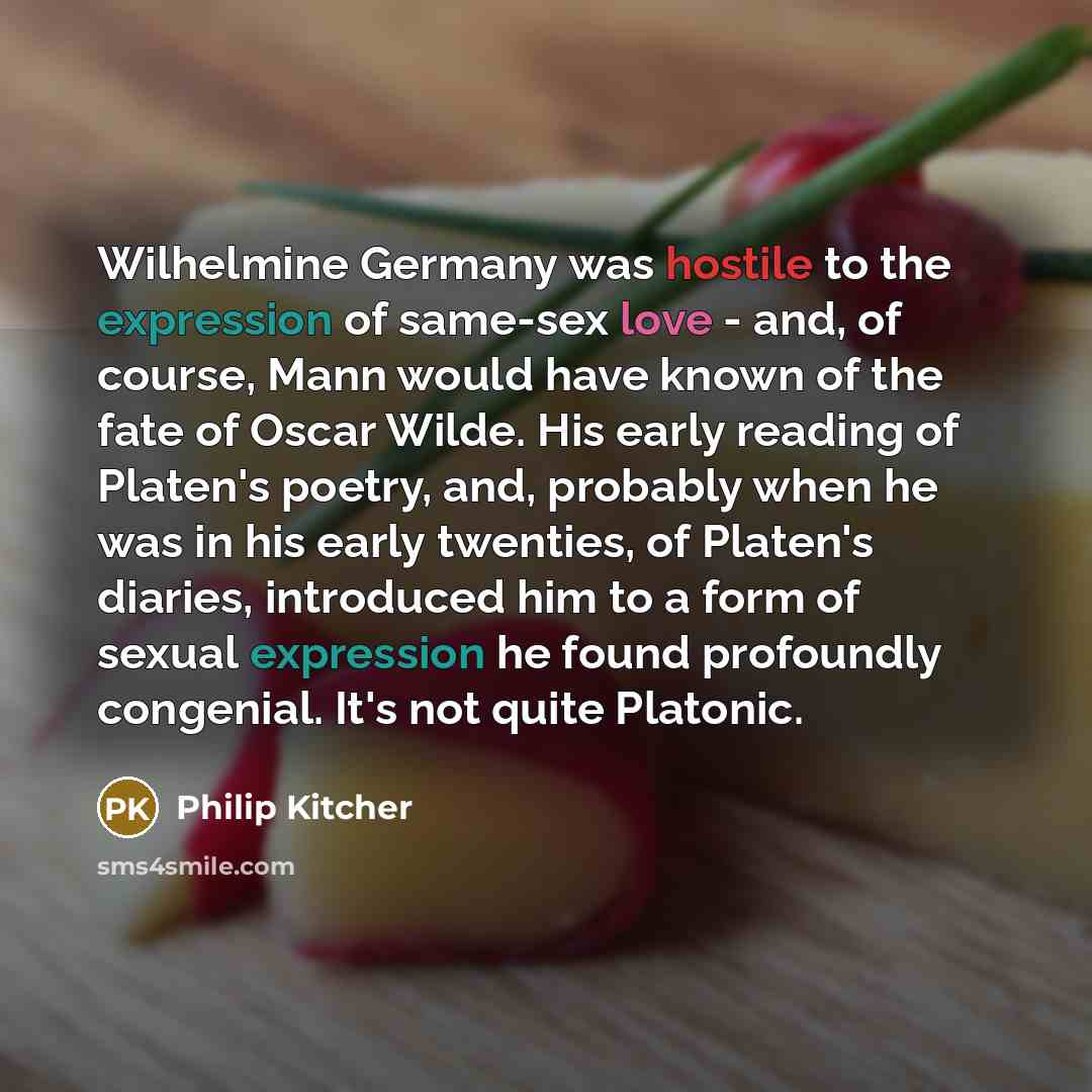 “Wilhelmine Germany was hostile to the expression of same-sex love - and, of course, Mann would have known of the fate of Oscar Wilde. His early reading of Platen's poetry, and, probably when he was in his early twenties, of Platen's diaries, introduced him to a form of sexual expression he found…” quote by Philip Kitcher