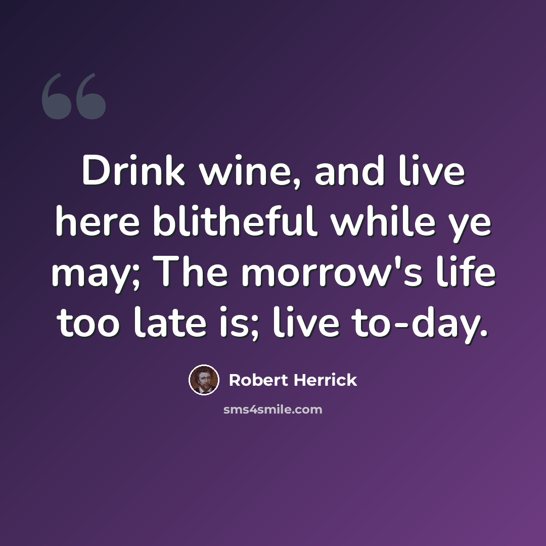 “Drink wine, and live here blitheful while ye may; The morrow's life too late is; live to-day.” quote by Robert Herrick