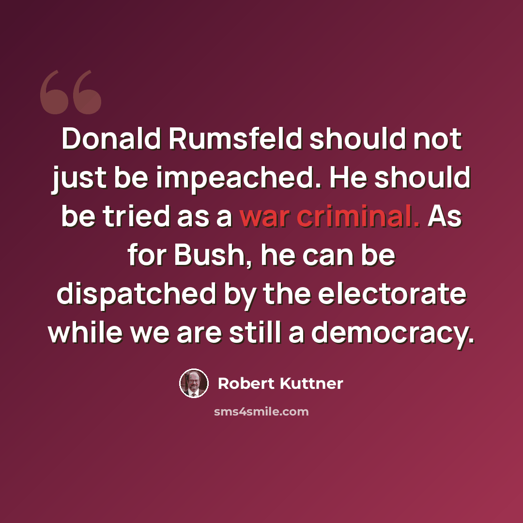 “Donald Rumsfeld should not just be impeached. He should be tried as a war criminal. As for Bush, he can be dispatched by the electorate while we are still a democracy.” quote by Robert Kuttner