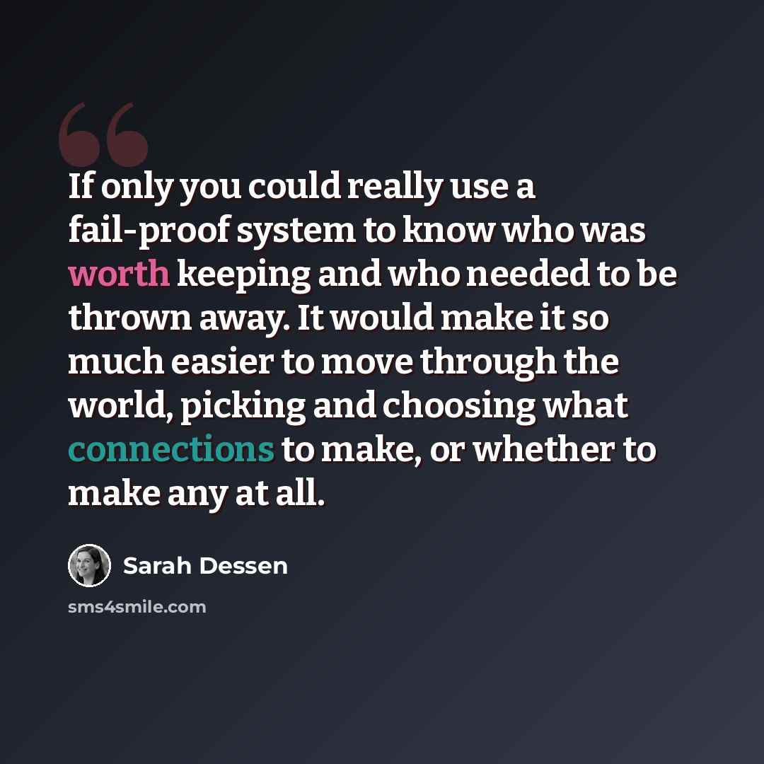 “If only you could really use a fail-proof system to know who was worth keeping and who needed to be thrown away. It would make it so much easier to move through the world, picking and choosing what connections to make, or whether to make any at all.” quote by Sarah Dessen