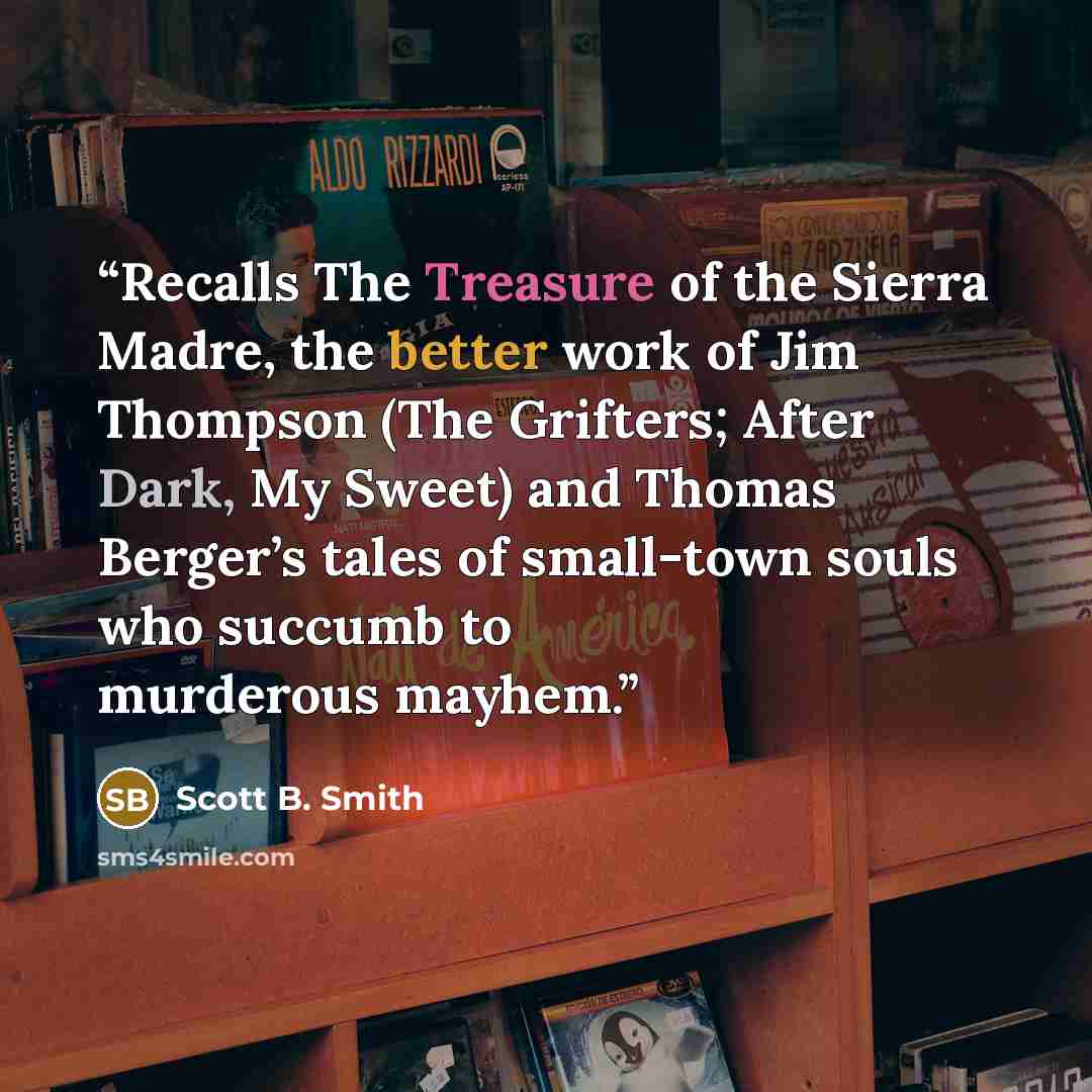 “Recalls The Treasure of the Sierra Madre, the better work of Jim Thompson (The Grifters; After Dark, My Sweet) and Thomas Berger’s tales of small-town souls who succumb to murderous mayhem.” quote by Scott B. Smith