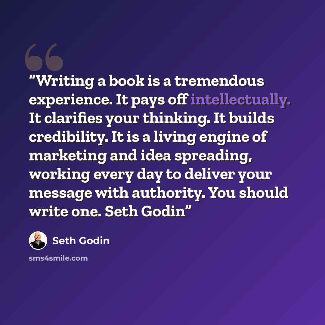 “Writing a book is a tremendous experience. It pays off intellectually. It clarifies your thinking. It builds credibility. It is a living engine of marketing and idea spreading, working every day to deliver your message with authority. You should write one. Seth Godin” quote by Seth Godin
